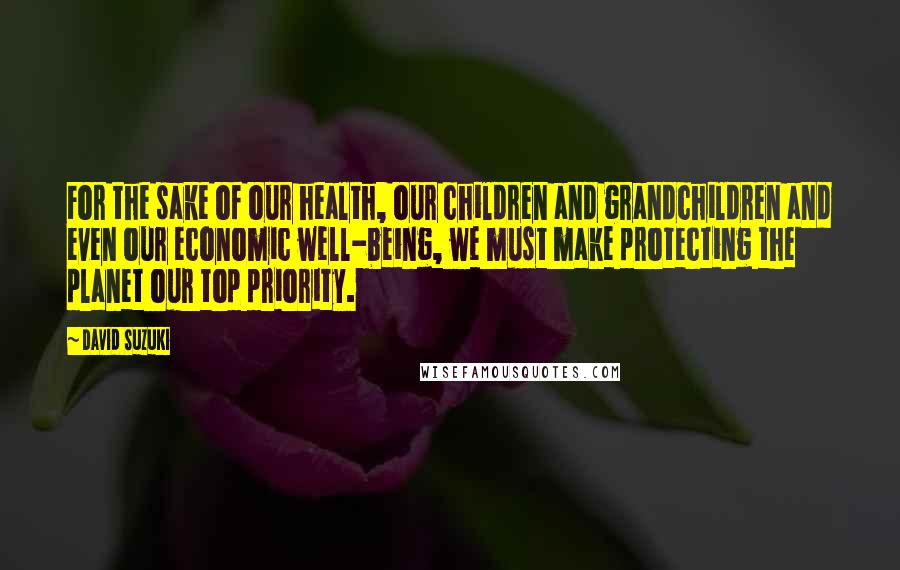 David Suzuki Quotes: For the sake of our health, our children and grandchildren and even our economic well-being, we must make protecting the planet our top priority.