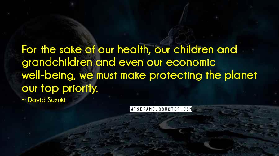 David Suzuki Quotes: For the sake of our health, our children and grandchildren and even our economic well-being, we must make protecting the planet our top priority.