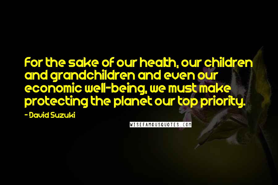 David Suzuki Quotes: For the sake of our health, our children and grandchildren and even our economic well-being, we must make protecting the planet our top priority.