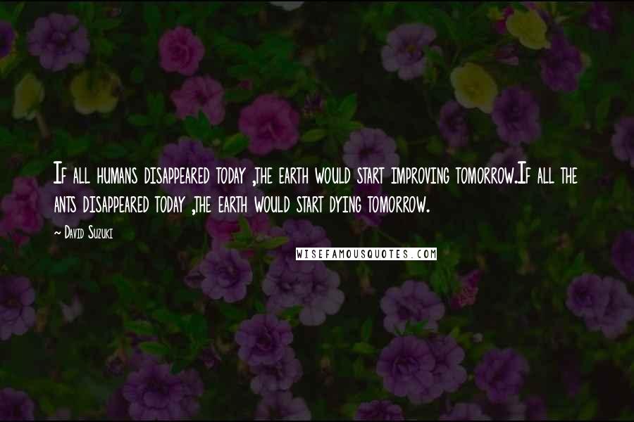 David Suzuki Quotes: If all humans disappeared today ,the earth would start improving tomorrow.If all the ants disappeared today ,the earth would start dying tomorrow.