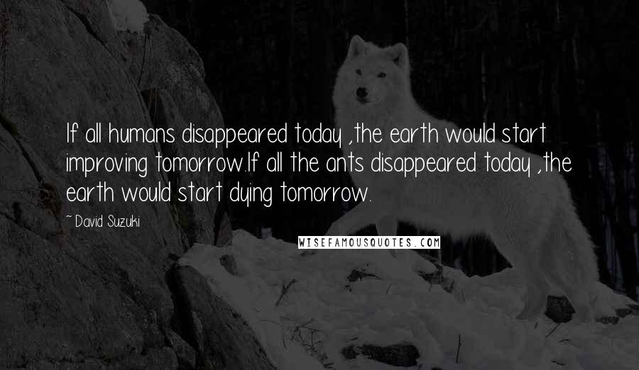 David Suzuki Quotes: If all humans disappeared today ,the earth would start improving tomorrow.If all the ants disappeared today ,the earth would start dying tomorrow.
