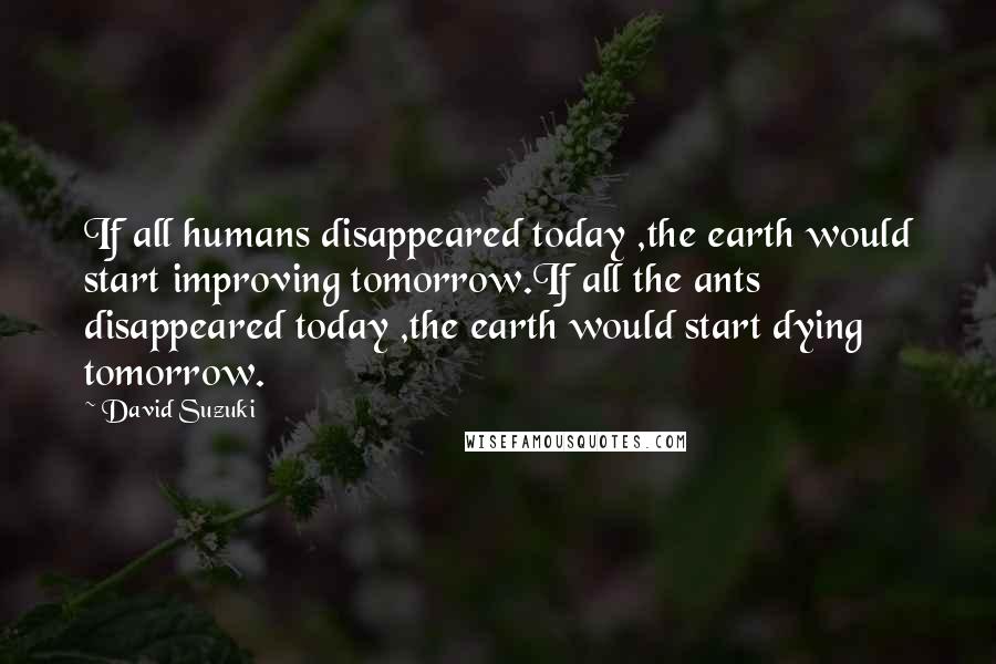David Suzuki Quotes: If all humans disappeared today ,the earth would start improving tomorrow.If all the ants disappeared today ,the earth would start dying tomorrow.