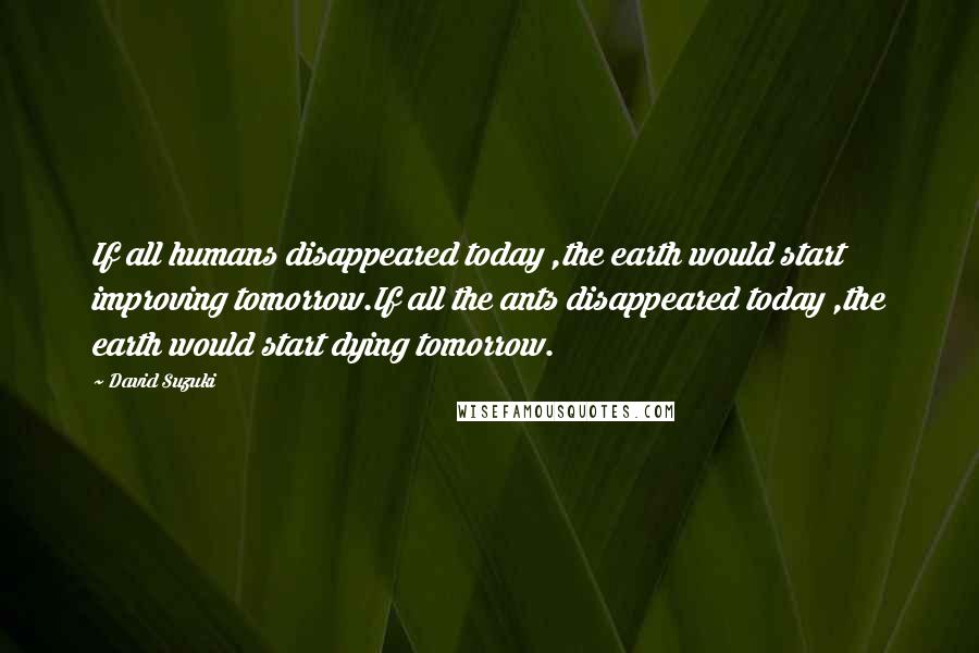 David Suzuki Quotes: If all humans disappeared today ,the earth would start improving tomorrow.If all the ants disappeared today ,the earth would start dying tomorrow.