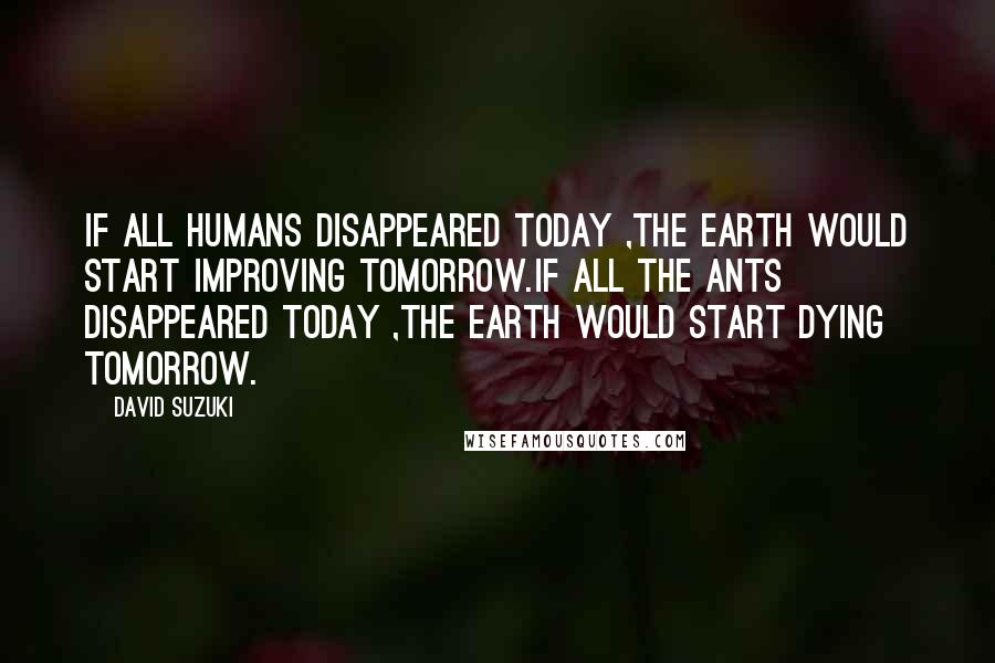 David Suzuki Quotes: If all humans disappeared today ,the earth would start improving tomorrow.If all the ants disappeared today ,the earth would start dying tomorrow.