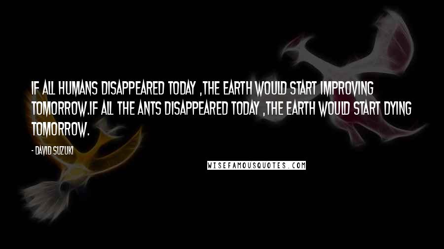 David Suzuki Quotes: If all humans disappeared today ,the earth would start improving tomorrow.If all the ants disappeared today ,the earth would start dying tomorrow.
