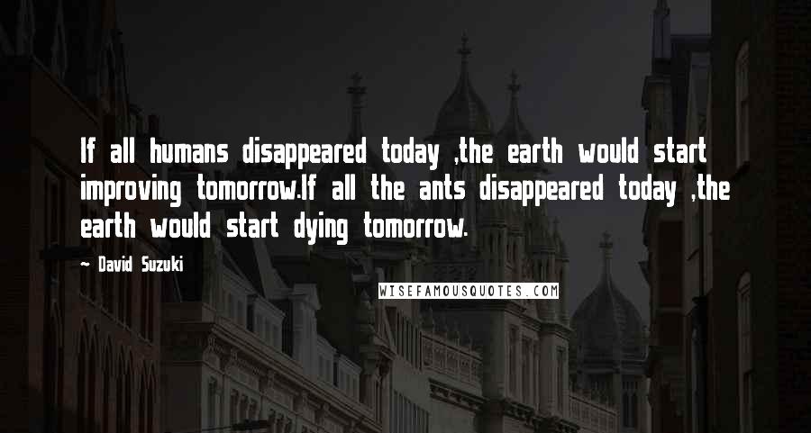 David Suzuki Quotes: If all humans disappeared today ,the earth would start improving tomorrow.If all the ants disappeared today ,the earth would start dying tomorrow.