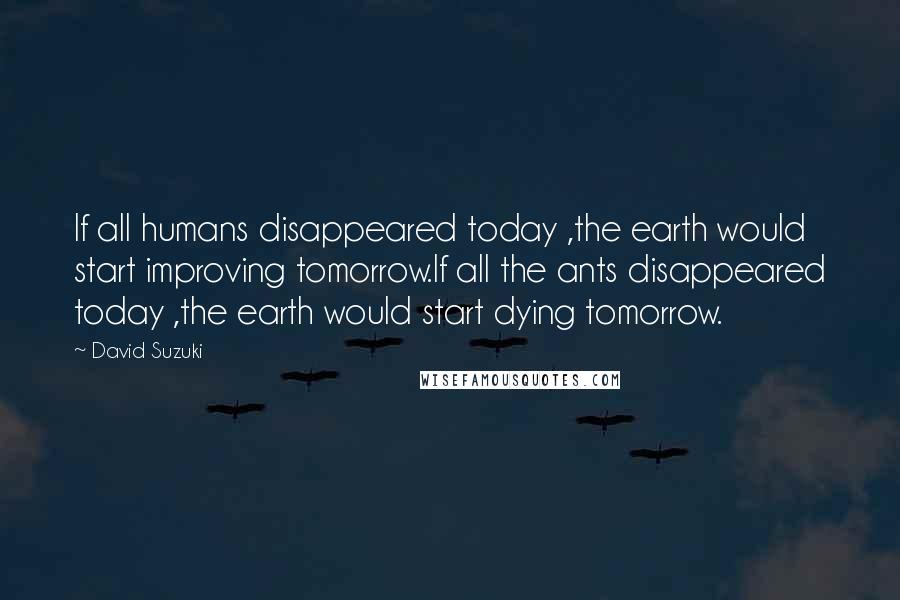 David Suzuki Quotes: If all humans disappeared today ,the earth would start improving tomorrow.If all the ants disappeared today ,the earth would start dying tomorrow.