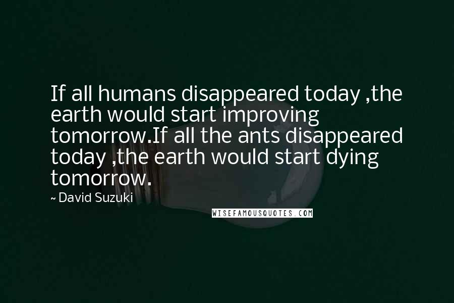 David Suzuki Quotes: If all humans disappeared today ,the earth would start improving tomorrow.If all the ants disappeared today ,the earth would start dying tomorrow.