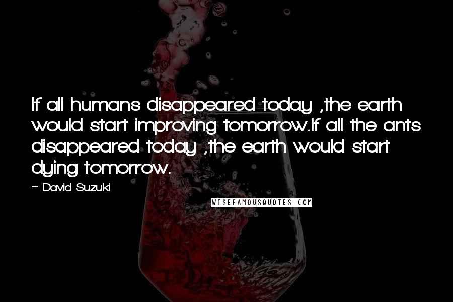 David Suzuki Quotes: If all humans disappeared today ,the earth would start improving tomorrow.If all the ants disappeared today ,the earth would start dying tomorrow.