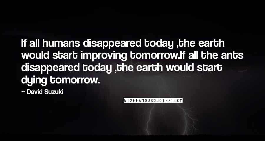 David Suzuki Quotes: If all humans disappeared today ,the earth would start improving tomorrow.If all the ants disappeared today ,the earth would start dying tomorrow.