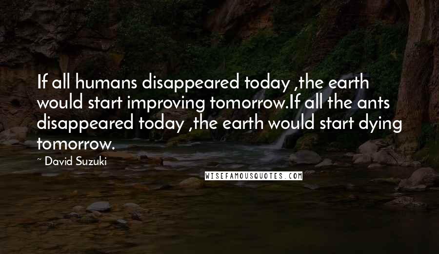 David Suzuki Quotes: If all humans disappeared today ,the earth would start improving tomorrow.If all the ants disappeared today ,the earth would start dying tomorrow.