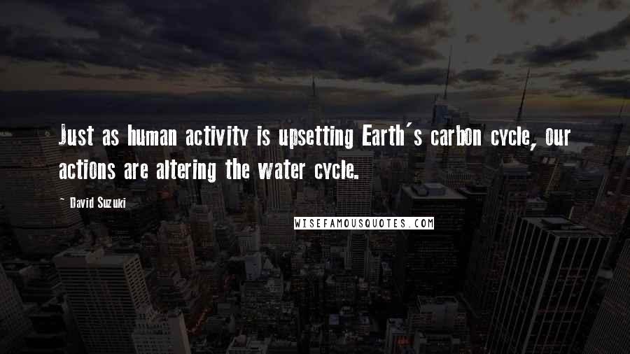 David Suzuki Quotes: Just as human activity is upsetting Earth's carbon cycle, our actions are altering the water cycle.