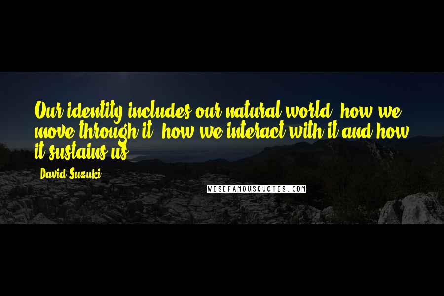 David Suzuki Quotes: Our identity includes our natural world, how we move through it, how we interact with it and how it sustains us.