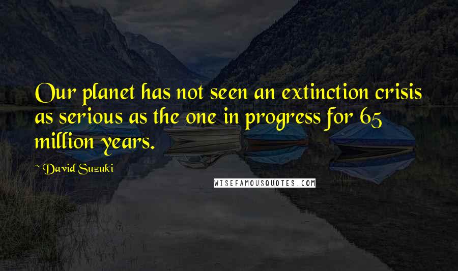 David Suzuki Quotes: Our planet has not seen an extinction crisis as serious as the one in progress for 65 million years.