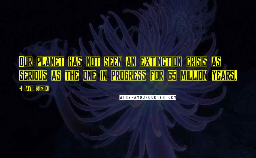 David Suzuki Quotes: Our planet has not seen an extinction crisis as serious as the one in progress for 65 million years.