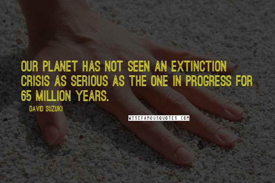 David Suzuki Quotes: Our planet has not seen an extinction crisis as serious as the one in progress for 65 million years.