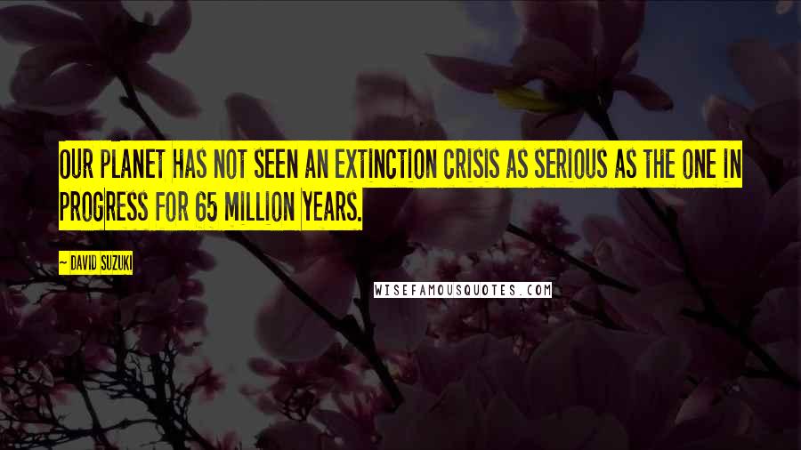 David Suzuki Quotes: Our planet has not seen an extinction crisis as serious as the one in progress for 65 million years.