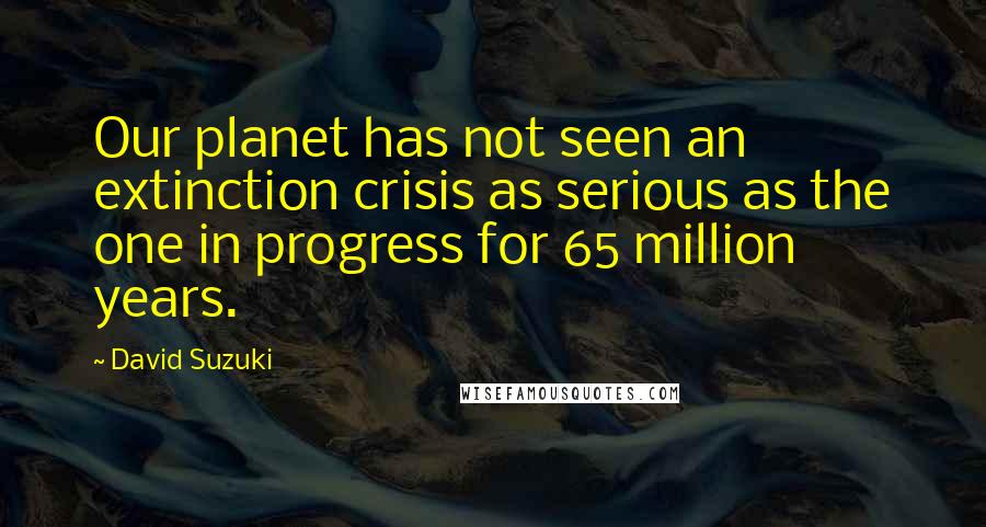 David Suzuki Quotes: Our planet has not seen an extinction crisis as serious as the one in progress for 65 million years.