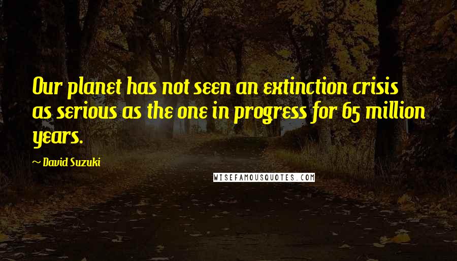 David Suzuki Quotes: Our planet has not seen an extinction crisis as serious as the one in progress for 65 million years.