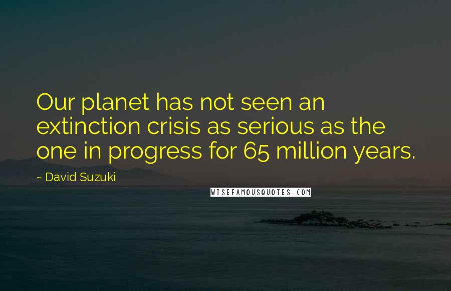 David Suzuki Quotes: Our planet has not seen an extinction crisis as serious as the one in progress for 65 million years.