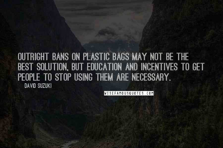 David Suzuki Quotes: Outright bans on plastic bags may not be the best solution, but education and incentives to get people to stop using them are necessary.