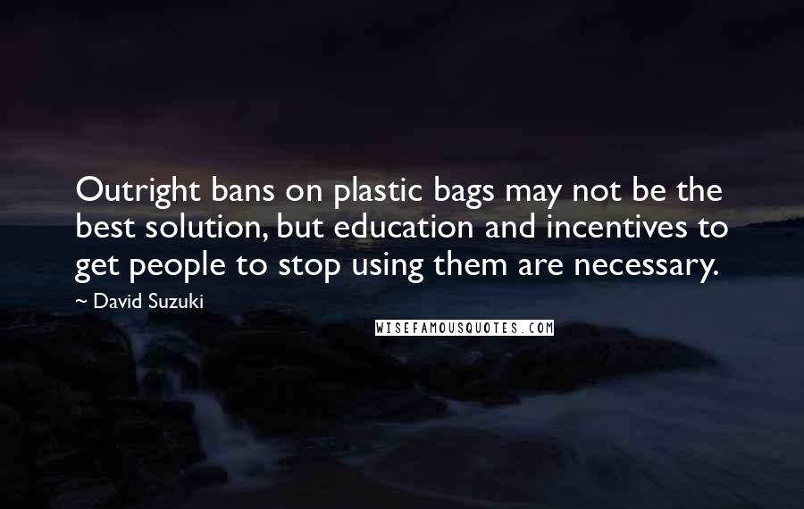 David Suzuki Quotes: Outright bans on plastic bags may not be the best solution, but education and incentives to get people to stop using them are necessary.