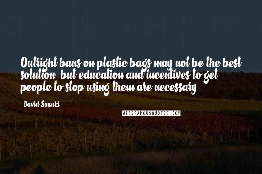 David Suzuki Quotes: Outright bans on plastic bags may not be the best solution, but education and incentives to get people to stop using them are necessary.