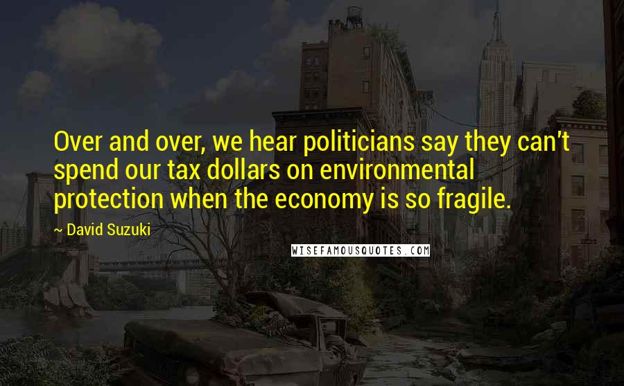 David Suzuki Quotes: Over and over, we hear politicians say they can't spend our tax dollars on environmental protection when the economy is so fragile.