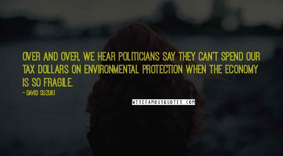 David Suzuki Quotes: Over and over, we hear politicians say they can't spend our tax dollars on environmental protection when the economy is so fragile.