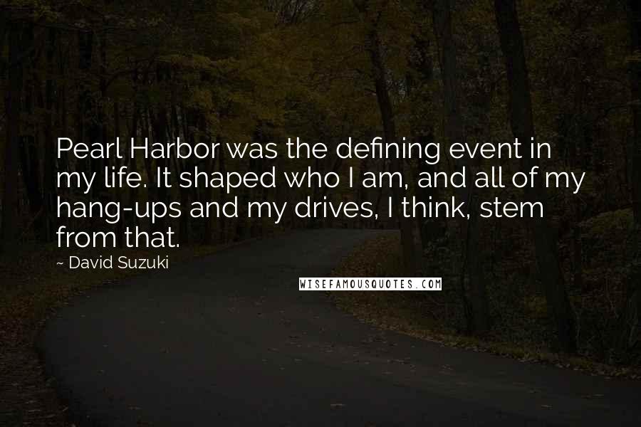 David Suzuki Quotes: Pearl Harbor was the defining event in my life. It shaped who I am, and all of my hang-ups and my drives, I think, stem from that.