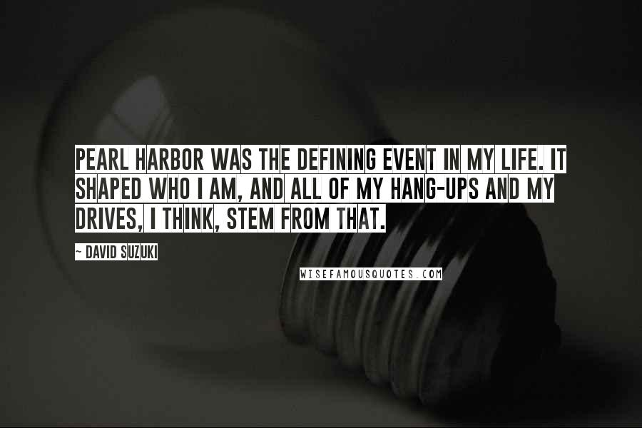 David Suzuki Quotes: Pearl Harbor was the defining event in my life. It shaped who I am, and all of my hang-ups and my drives, I think, stem from that.
