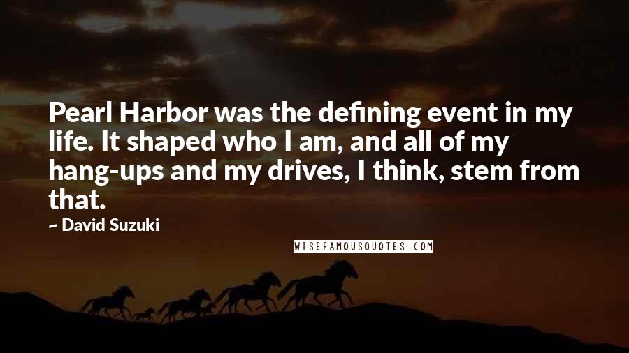 David Suzuki Quotes: Pearl Harbor was the defining event in my life. It shaped who I am, and all of my hang-ups and my drives, I think, stem from that.