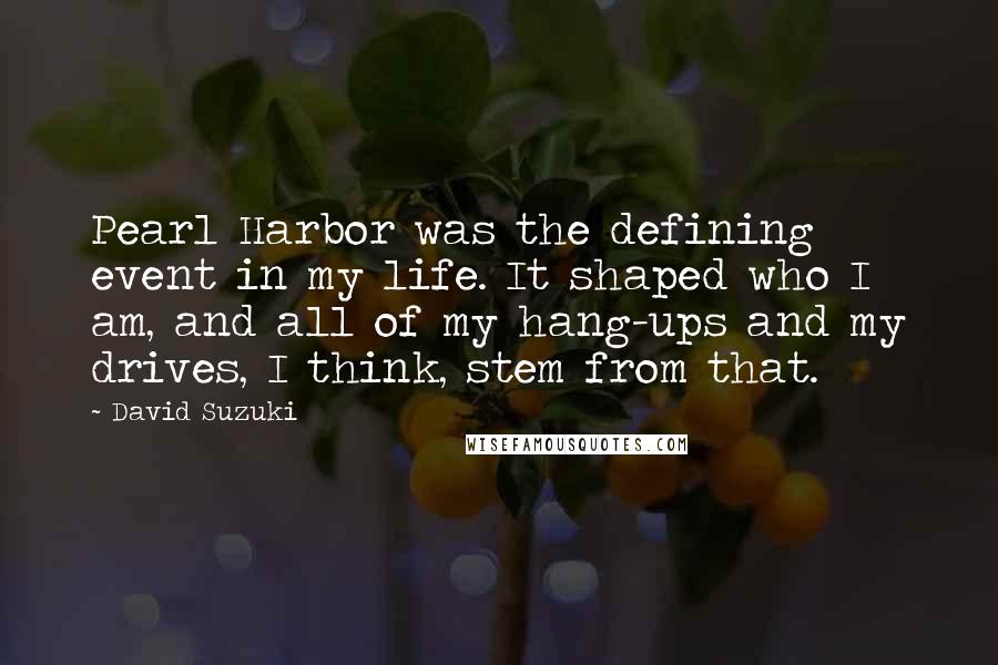 David Suzuki Quotes: Pearl Harbor was the defining event in my life. It shaped who I am, and all of my hang-ups and my drives, I think, stem from that.