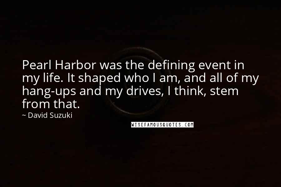 David Suzuki Quotes: Pearl Harbor was the defining event in my life. It shaped who I am, and all of my hang-ups and my drives, I think, stem from that.