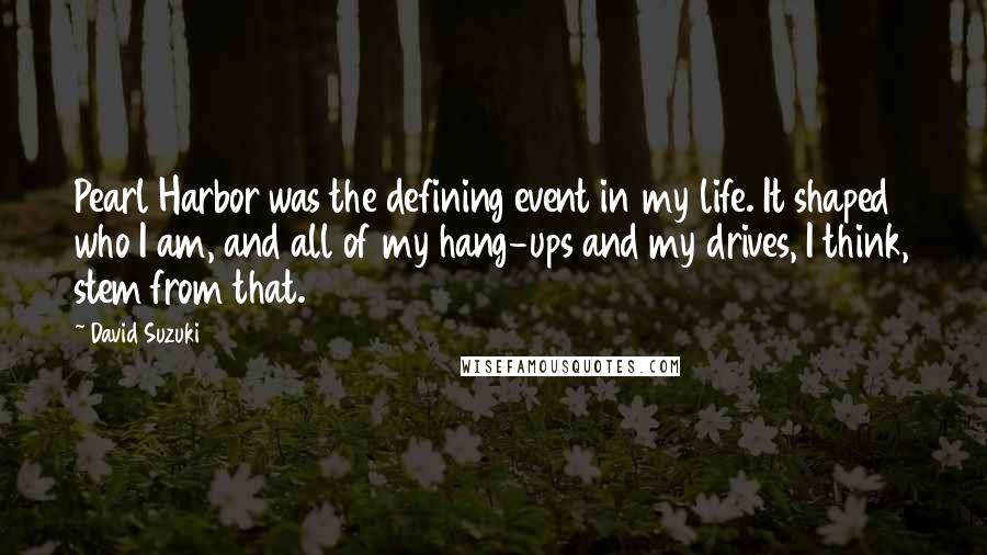 David Suzuki Quotes: Pearl Harbor was the defining event in my life. It shaped who I am, and all of my hang-ups and my drives, I think, stem from that.
