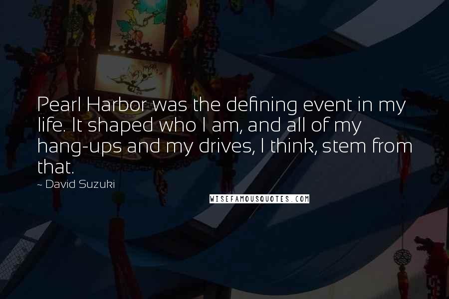 David Suzuki Quotes: Pearl Harbor was the defining event in my life. It shaped who I am, and all of my hang-ups and my drives, I think, stem from that.