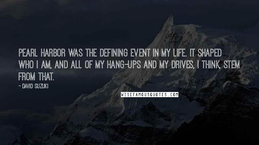 David Suzuki Quotes: Pearl Harbor was the defining event in my life. It shaped who I am, and all of my hang-ups and my drives, I think, stem from that.
