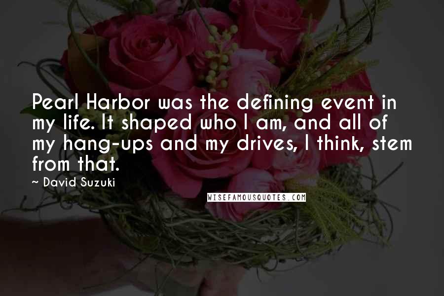 David Suzuki Quotes: Pearl Harbor was the defining event in my life. It shaped who I am, and all of my hang-ups and my drives, I think, stem from that.