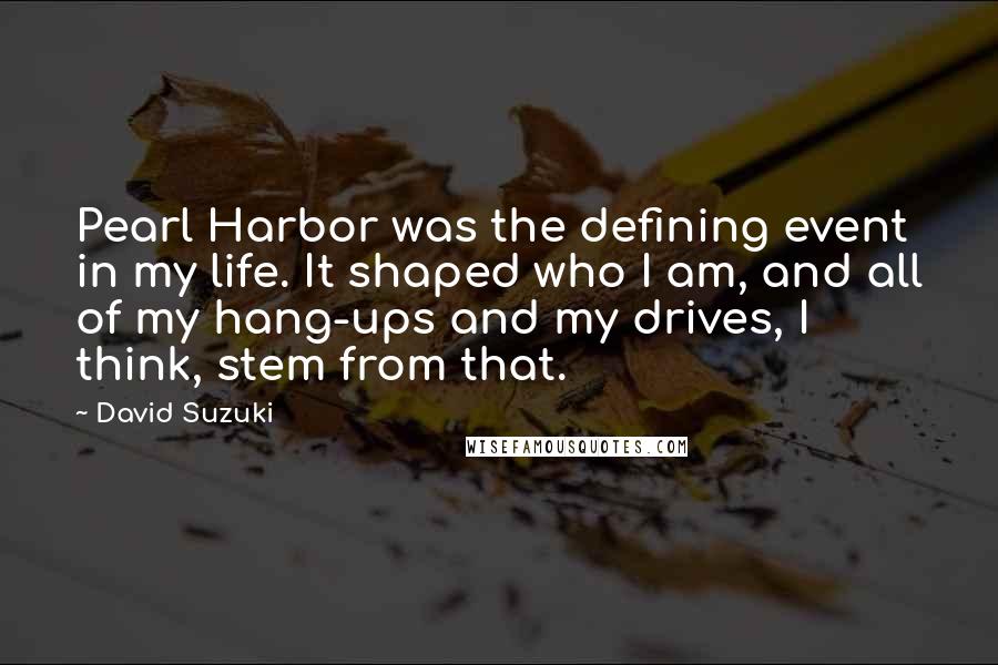 David Suzuki Quotes: Pearl Harbor was the defining event in my life. It shaped who I am, and all of my hang-ups and my drives, I think, stem from that.