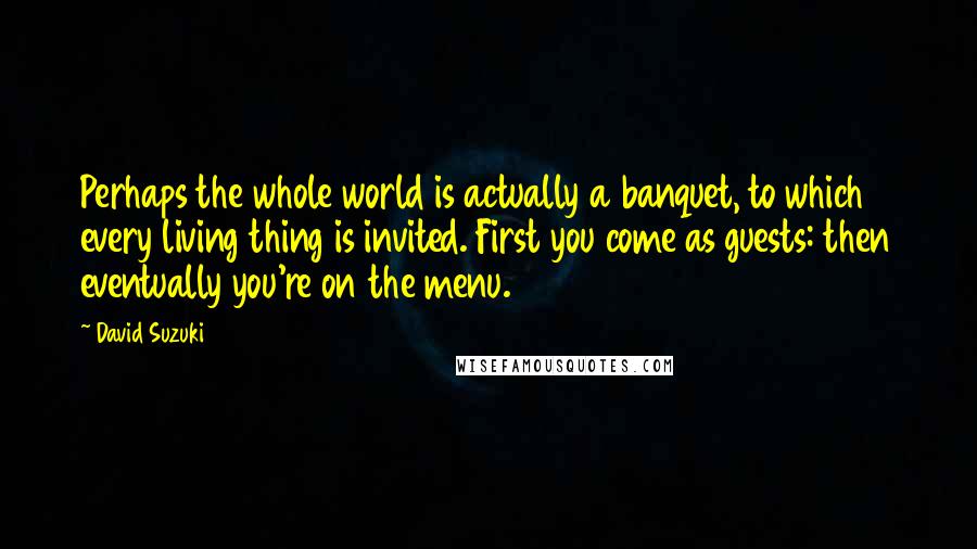 David Suzuki Quotes: Perhaps the whole world is actually a banquet, to which every living thing is invited. First you come as guests: then eventually you're on the menu.