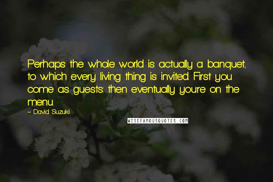 David Suzuki Quotes: Perhaps the whole world is actually a banquet, to which every living thing is invited. First you come as guests: then eventually you're on the menu.