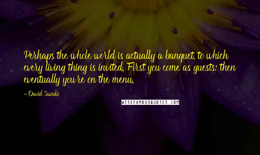 David Suzuki Quotes: Perhaps the whole world is actually a banquet, to which every living thing is invited. First you come as guests: then eventually you're on the menu.