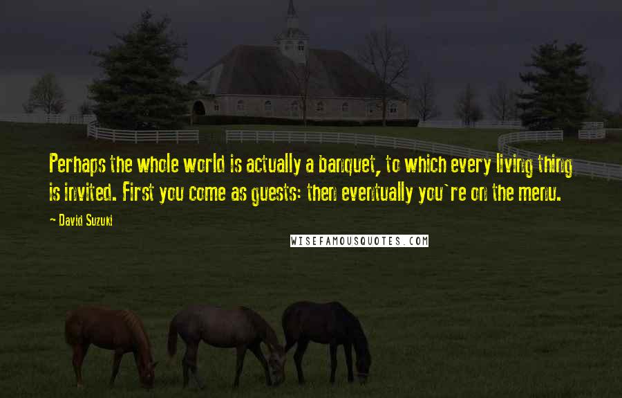 David Suzuki Quotes: Perhaps the whole world is actually a banquet, to which every living thing is invited. First you come as guests: then eventually you're on the menu.