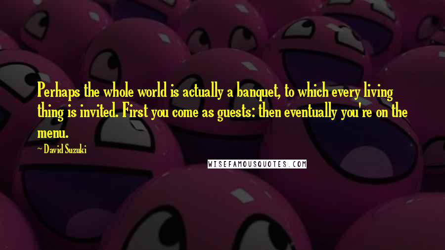 David Suzuki Quotes: Perhaps the whole world is actually a banquet, to which every living thing is invited. First you come as guests: then eventually you're on the menu.
