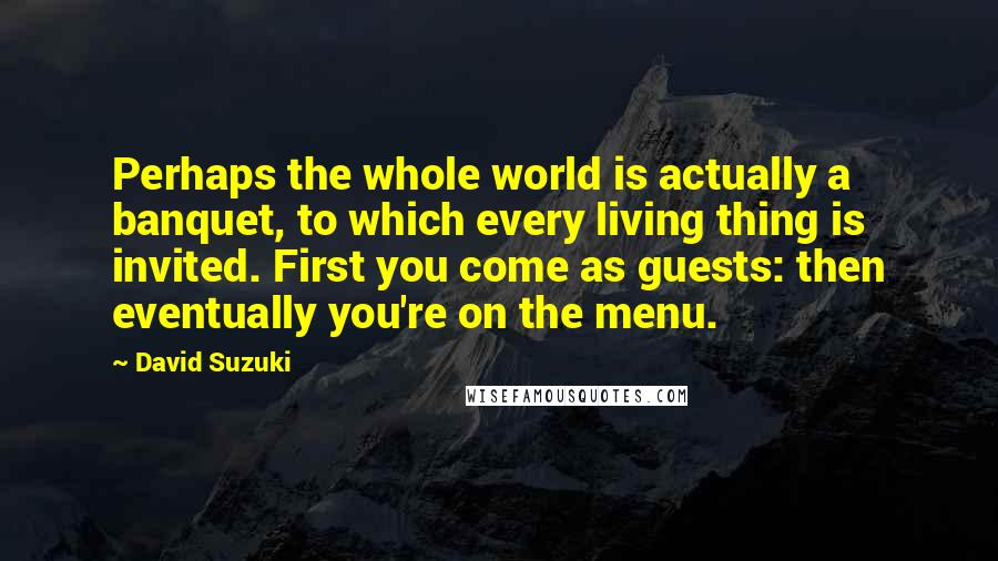 David Suzuki Quotes: Perhaps the whole world is actually a banquet, to which every living thing is invited. First you come as guests: then eventually you're on the menu.