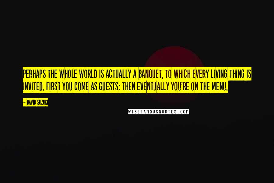 David Suzuki Quotes: Perhaps the whole world is actually a banquet, to which every living thing is invited. First you come as guests: then eventually you're on the menu.