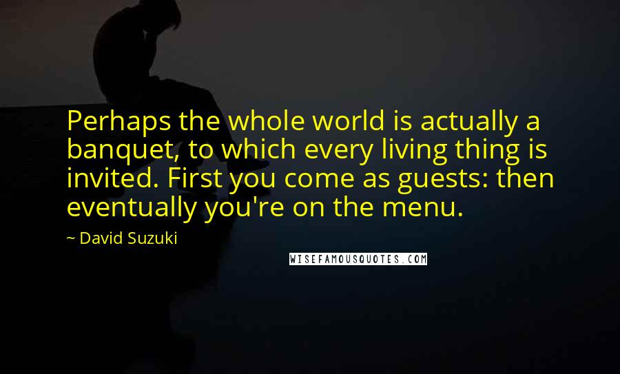 David Suzuki Quotes: Perhaps the whole world is actually a banquet, to which every living thing is invited. First you come as guests: then eventually you're on the menu.
