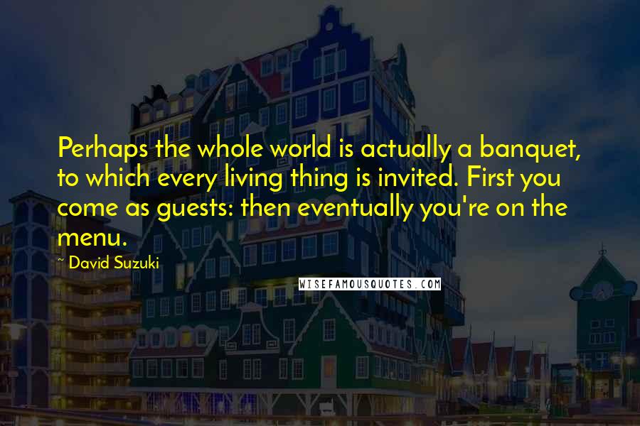 David Suzuki Quotes: Perhaps the whole world is actually a banquet, to which every living thing is invited. First you come as guests: then eventually you're on the menu.