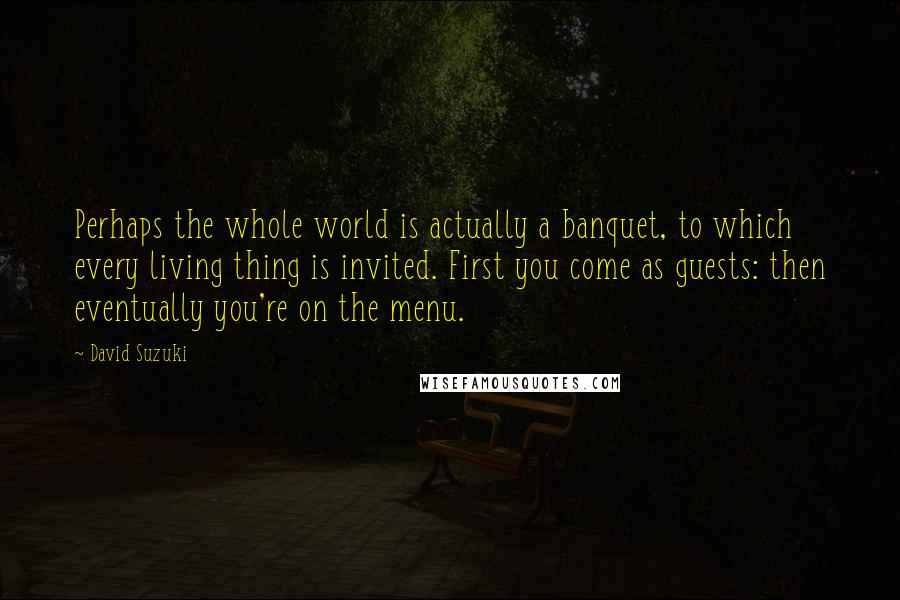 David Suzuki Quotes: Perhaps the whole world is actually a banquet, to which every living thing is invited. First you come as guests: then eventually you're on the menu.