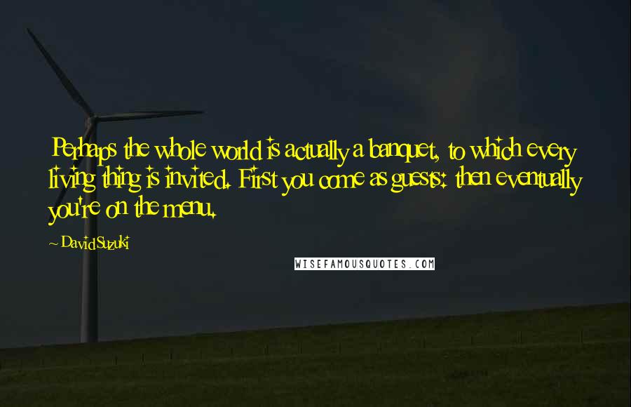 David Suzuki Quotes: Perhaps the whole world is actually a banquet, to which every living thing is invited. First you come as guests: then eventually you're on the menu.